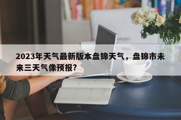 2023年天气最新版本盘锦天气，盘锦市未来三天气像预报?-第1张图片-乐享生活