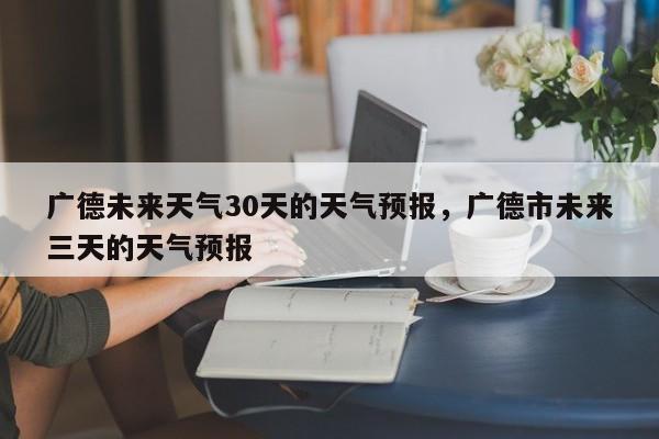 广德未来天气30天的天气预报，广德市未来三天的天气预报-第1张图片-乐享生活