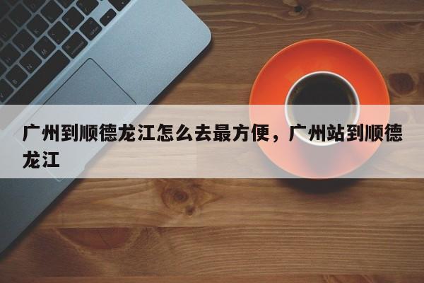 广州到顺德龙江怎么去最方便，广州站到顺德龙江-第1张图片-乐享生活