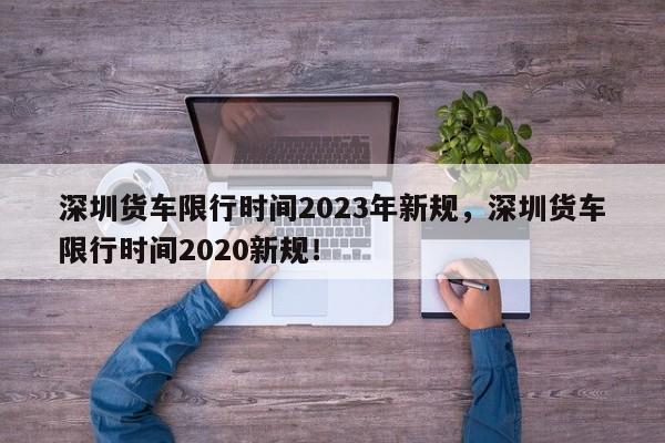 深圳货车限行时间2023年新规，深圳货车限行时间2020新规！-第1张图片-乐享生活