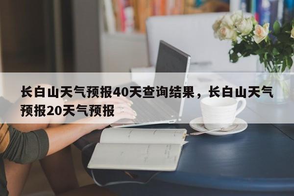 长白山天气预报40天查询结果，长白山天气预报20天气预报-第1张图片-乐享生活