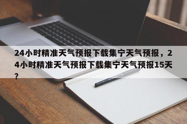 24小时精准天气预报下载集宁天气预报，24小时精准天气预报下载集宁天气预报15天？-第1张图片-乐享生活