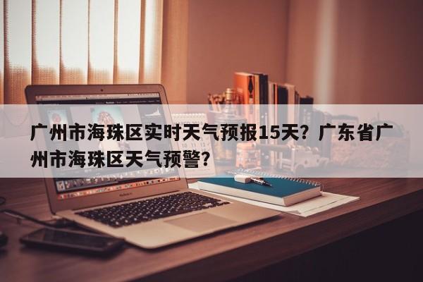 广州市海珠区实时天气预报15天？广东省广州市海珠区天气预警？-第1张图片-乐享生活