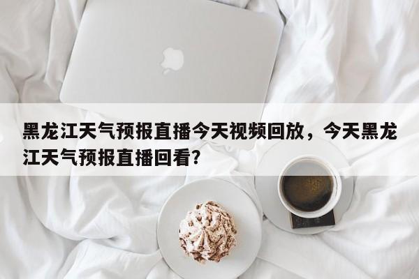 黑龙江天气预报直播今天视频回放，今天黑龙江天气预报直播回看？-第1张图片-乐享生活