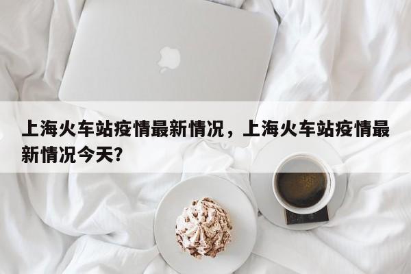 上海火车站疫情最新情况，上海火车站疫情最新情况今天？-第1张图片-乐享生活