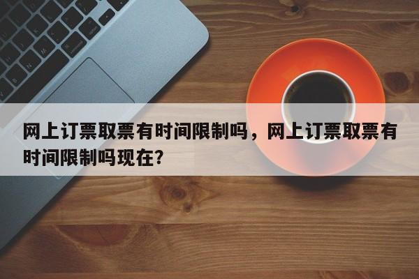 网上订票取票有时间限制吗，网上订票取票有时间限制吗现在？-第1张图片-乐享生活