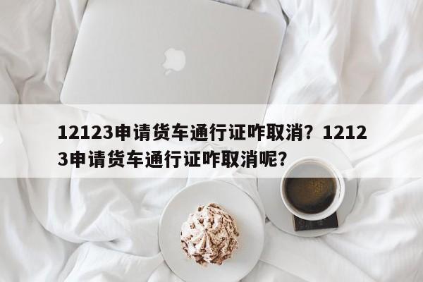 12123申请货车通行证咋取消？12123申请货车通行证咋取消呢？-第1张图片-乐享生活