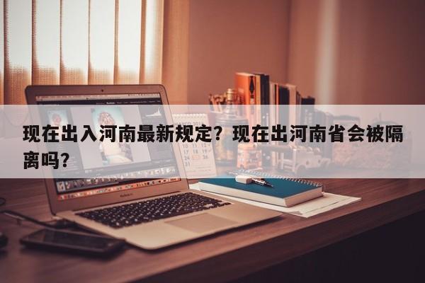 现在出入河南最新规定？现在出河南省会被隔离吗？-第1张图片-乐享生活