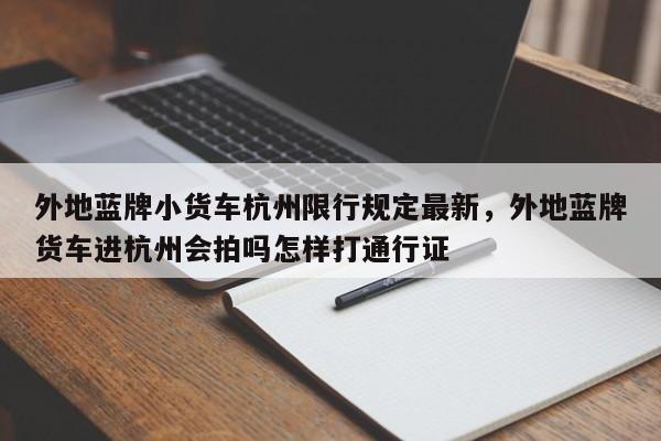 外地蓝牌小货车杭州限行规定最新，外地蓝牌货车进杭州会拍吗怎样打通行证-第1张图片-乐享生活