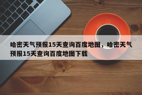 哈密天气预报15天查询百度地图，哈密天气预报15天查询百度地图下载-第1张图片-乐享生活