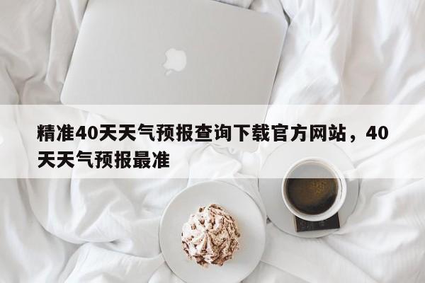 精准40天天气预报查询下载官方网站，40天天气预报最准-第1张图片-乐享生活