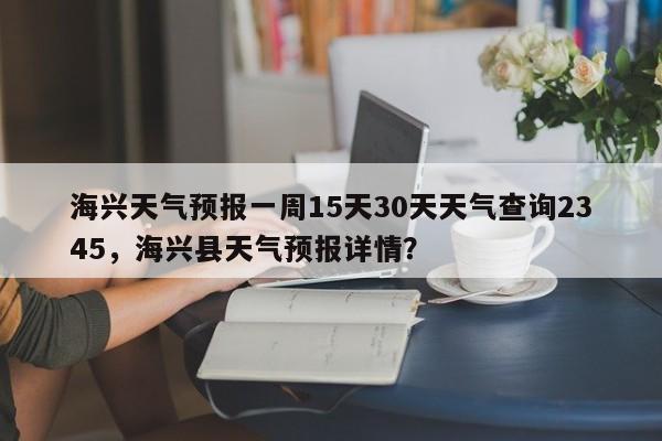 海兴天气预报一周15天30天天气查询2345，海兴县天气预报详情？-第1张图片-乐享生活