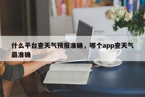 什么平台查天气预报准确，哪个app查天气最准确-第1张图片-乐享生活