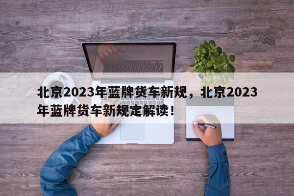 北京2023年蓝牌货车新规，北京2023年蓝牌货车新规定解读！-第1张图片-乐享生活