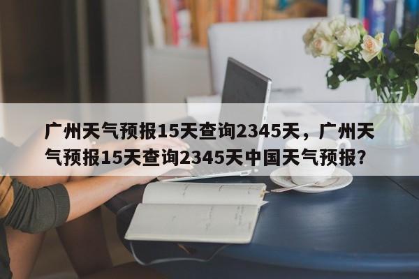 广州天气预报15天查询2345天，广州天气预报15天查询2345天中国天气预报？-第1张图片-乐享生活