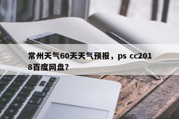 常州天气60天天气预报，ps cc2018百度网盘？-第1张图片-乐享生活