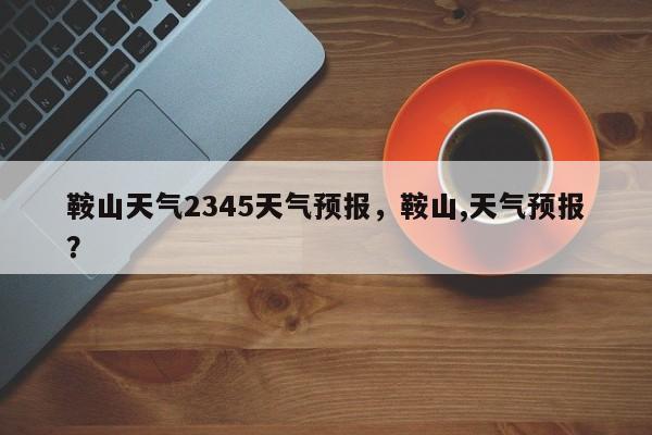 鞍山天气2345天气预报，鞍山,天气预报？-第1张图片-乐享生活