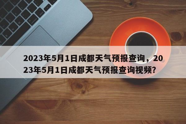 2023年5月1日成都天气预报查询，2023年5月1日成都天气预报查询视频？-第1张图片-乐享生活