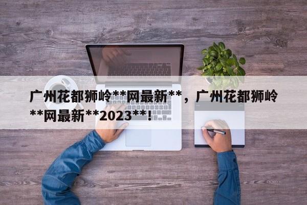 广州花都狮岭**网最新**，广州花都狮岭**网最新**2023**！-第1张图片-乐享生活