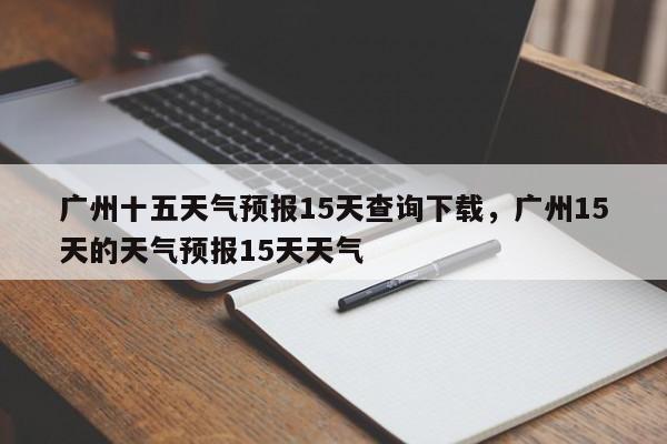 广州十五天气预报15天查询下载，广州15天的天气预报15天天气-第1张图片-乐享生活