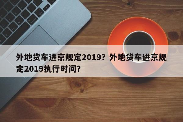 外地货车进京规定2019？外地货车进京规定2019执行时间？-第1张图片-乐享生活