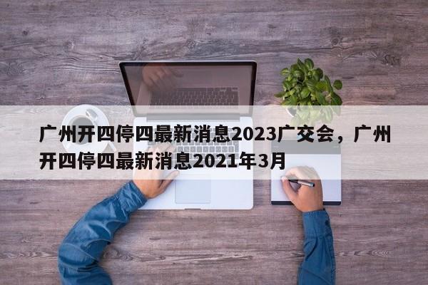 广州开四停四最新消息2023广交会，广州开四停四最新消息2021年3月-第1张图片-乐享生活