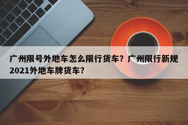 广州限号外地车怎么限行货车？广州限行新规2021外地车牌货车？-第1张图片-乐享生活