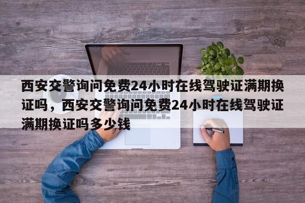 西安交警询问免费24小时在线驾驶证满期换证吗，西安交警询问免费24小时在线驾驶证满期换证吗多少钱-第1张图片-乐享生活