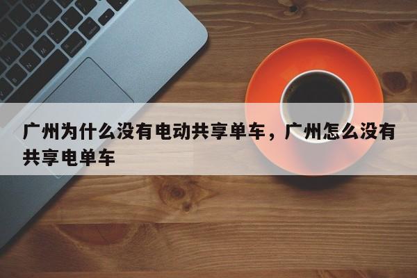 广州为什么没有电动共享单车，广州怎么没有共享电单车-第1张图片-乐享生活