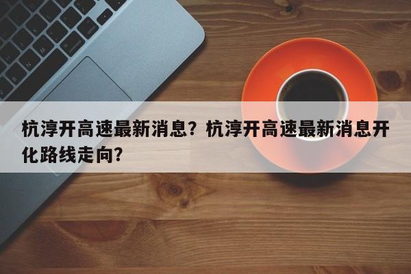 杭淳开高速最新消息？杭淳开高速最新消息开化路线走向？-第1张图片-乐享生活