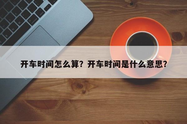 开车时间怎么算？开车时间是什么意思？-第1张图片-乐享生活