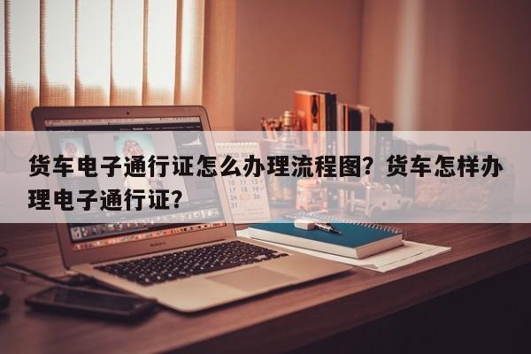 货车电子通行证怎么办理流程图？货车怎样办理电子通行证？-第1张图片-乐享生活