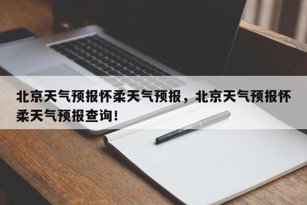 北京天气预报怀柔天气预报，北京天气预报怀柔天气预报查询！-第1张图片-乐享生活