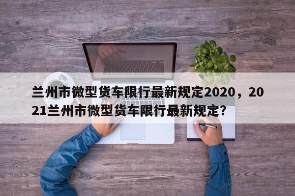 兰州市微型货车限行最新规定2020，2021兰州市微型货车限行最新规定？-第1张图片-乐享生活