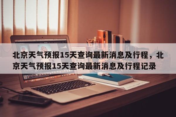 北京天气预报15天查询最新消息及行程，北京天气预报15天查询最新消息及行程记录-第1张图片-乐享生活