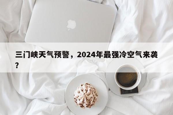 三门峡天气预警，2024年最强冷空气来袭？-第1张图片-乐享生活