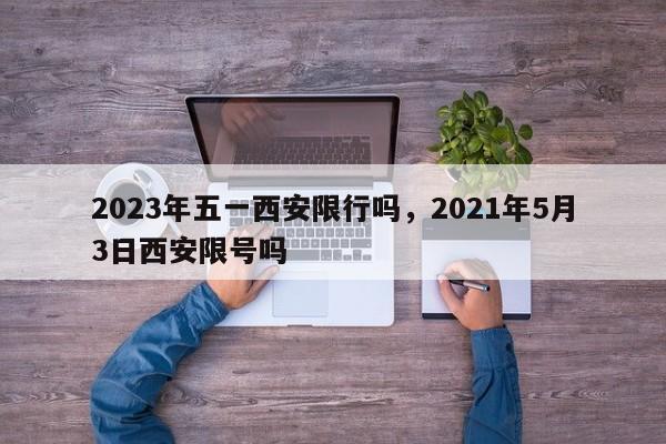 2023年五一西安限行吗，2021年5月3日西安限号吗-第1张图片-乐享生活