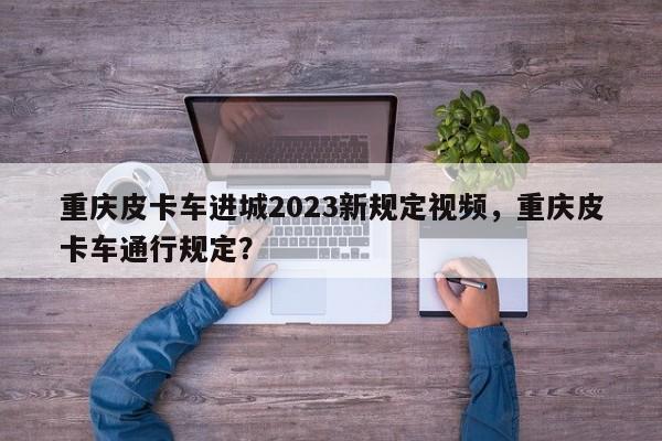 重庆皮卡车进城2023新规定视频，重庆皮卡车通行规定？-第1张图片-乐享生活