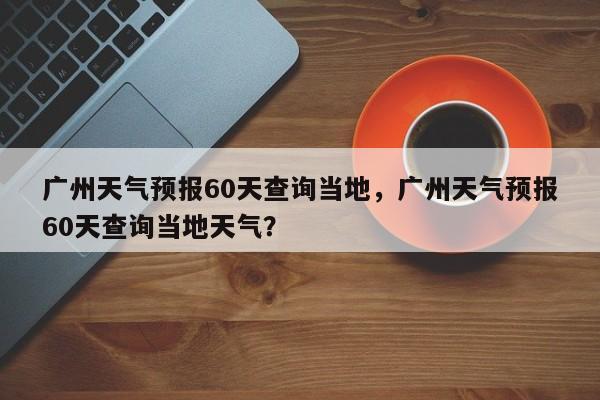 广州天气预报60天查询当地，广州天气预报60天查询当地天气？-第1张图片-乐享生活