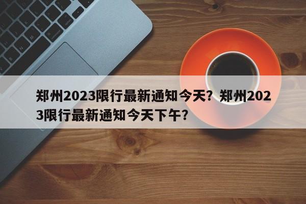 郑州2023限行最新通知今天？郑州2023限行最新通知今天下午？-第1张图片-乐享生活