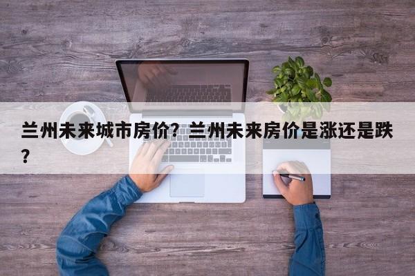 兰州未来城市房价？兰州未来房价是涨还是跌？-第1张图片-乐享生活