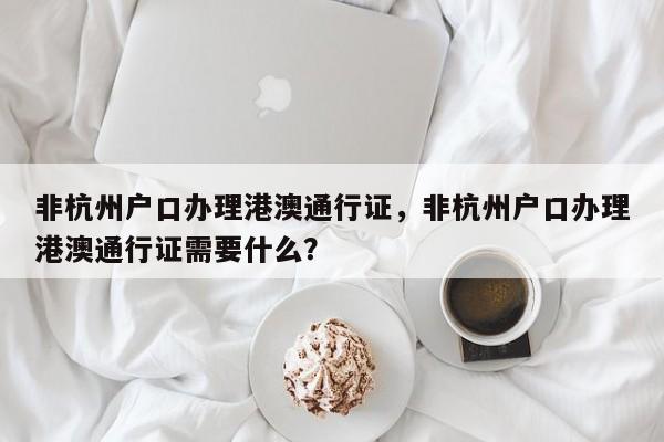 非杭州户口办理港澳通行证，非杭州户口办理港澳通行证需要什么？-第1张图片-乐享生活