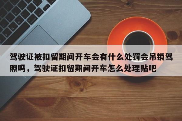 驾驶证被扣留期间开车会有什么处罚会吊销驾照吗，驾驶证扣留期间开车怎么处理贴吧-第1张图片-乐享生活