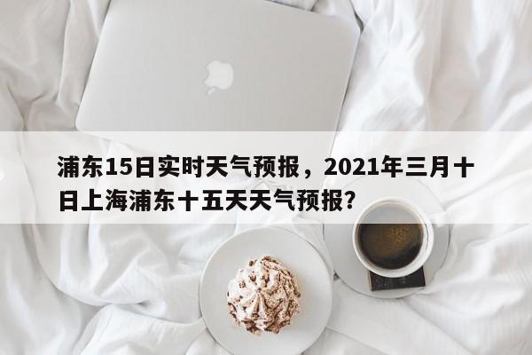 浦东15日实时天气预报，2021年三月十日上海浦东十五天天气预报？-第1张图片-乐享生活