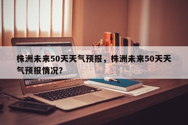 株洲未来50天天气预报，株洲未来50天天气预报情况？-第1张图片-乐享生活