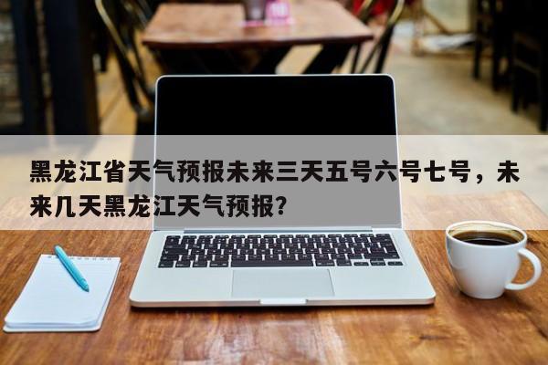 黑龙江省天气预报未来三天五号六号七号，未来几天黑龙江天气预报？-第1张图片-乐享生活