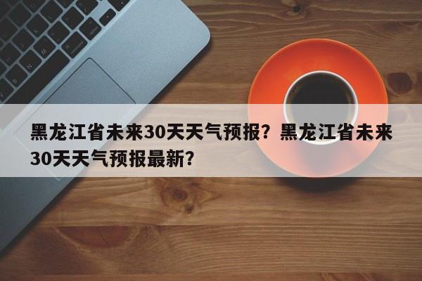 黑龙江省未来30天天气预报？黑龙江省未来30天天气预报最新？-第1张图片-乐享生活