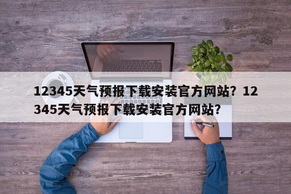 12345天气预报下载安装官方网站？12345天气预报下载安装官方网站？-第1张图片-乐享生活