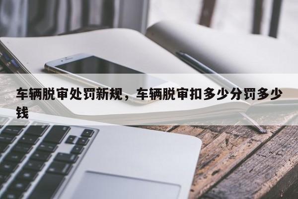 车辆脱审处罚新规，车辆脱审扣多少分罚多少钱-第1张图片-乐享生活