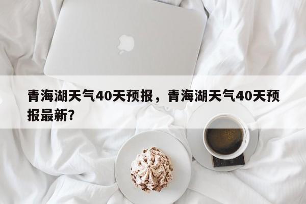 青海湖天气40天预报，青海湖天气40天预报最新？-第1张图片-乐享生活